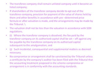 • The transferee company shall remain unlisted company until it become an
listed company;
• If shareholders of the transferor company decide to opt out of the
transferee company, provision for payment of the value of shares held by
them and other benefits in accordance with pre –determined price
formula or after valuation is made, and the arrangements may be made by
the Tribunal. 
• The valuation shall not be less than the valuation in accordance with SEBI
regulations.
• (i) Where the transferor company is dissolved, the fee paid by the
transferor company on its authorised capital shall be set – off against any
fee payable by the transferee company on its authorised capital
subsequent to the amalgamation; and
• (j) Such incidental, consequential and supplemental matters as deemed
necessary.
• No compromise or arrangement shall be sanctioned by the Tribunal unless
a certificate by the company’s auditor has been filed with the Tribunal that
the accounting treatment proposed in the scheme compromise or
arrangement is in conformity with the accounting standards.
 