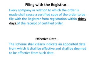 Filing with the Registrar:-
Every company in relation to which the order is
made shall cause a certified copy of the order to be
file with the Registrar from registration within thirty
days of the receipt of certified order.
Effective Date:-
The scheme shall clearly indicate an appointed date
from which it shall be effective and shall be deemed
to be effective from such date.
 