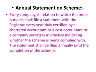 • Annual Statement on Scheme:-
• Every company, in relation to which the order
is made, shall file a statement with the
Registrar every year duly certified by a
chartered accountant or a cost accountant or
a company secretary in practice indicating
whether the scheme is being complied with.
The statement shall be filed annually until the
completion of the scheme.
 