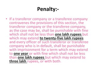 Penalty:-
• If a transferor company or a transferee company
contravenes the provisions of this section, the
transferor company or the transferee company,
as the case may be, shall be punishable with fine
which shall not be less than one lakh rupees but
which may extend to twenty-five lakh rupees
and every officer of such transferor or transferee
company who is in default, shall be punishable
with imprisonment for a term which may extend
to one year or with fine which shall not be less
than one lakh rupees but which may extend to
three lakh rupees, or with both.
 