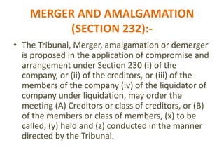 MERGER AND AMALGAMATION
(SECTION 232):-
• The Tribunal, Merger, amalgamation or demerger
is proposed in the application of compromise and
arrangement under Section 230 (i) of the
company, or (ii) of the creditors, or (iii) of the
members of the company (iv) of the liquidator of
company under liquidation, may order the
meeting (A) Creditors or class of creditors, or (B)
of the members or class of members, (x) to be
called, (y) held and (z) conducted in the manner
directed by the Tribunal.
 