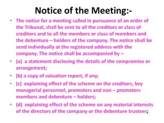 Notice of the Meeting:-
• The notice for a meeting called in pursuance of an order of
the Tribunal, shall be sent to all the creditors or class of
creditors and to all the members or class of members and
the debenture – holders of the company. The notice shall be
send individually at the registered address with the
company. The notice shall be accompanied by –
• (a) a statement disclosing the details of the compromise or
arrangement;
• (b) a copy of valuation report, if any;
• (c) explaining effect of the scheme on the creditors, key
managerial personnel, promoters and non – promoters
members and debenture – holders;
• (d) explaining effect of the scheme on any material interests
of the directors of the company or the debenture trustees;
 