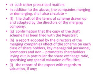 • e) such other prescribed matters.
• In addition to the above, the companies merging
or demerging, shall also circulate –
• (f) the draft of the terms of scheme drawn up
and adopted by the directors of the merging
company;
• (g) confirmation that the copy of the draft
scheme has been filed with the Registrar;
• (h) a report adopted by the directors of the
merging companies effect of the scheme on each
class of share holders, key managerial personnel,
promoters and non – promoters shareholders
laying out in particular the share exchange ratio,
specifying any special valuation difficulties;
• (i) the report of the expert with regards to
valuation, if any;
 