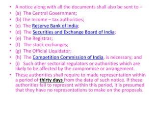 • A notice along with all the documents shall also be sent to –
• (a) The Central Government;
• (b) The Income – tax authorities;
• (c) The Reserve Bank of India;
• (d) The Securities and Exchange Board of India;
• (e) The Registrar;
• (f) The stock exchanges;
• (g) The Official Liquidator;
• (h) The Competition Commission of India, is necessary; and
• (i) Such other sectorial regulators or authorities which are
likely to be affected by the compromise or arrangement.
• These authorities shall require to made representation within
a period of thirty days from the date of such notice. If these
authorities fail to represent within this period, it is presumed
that they have no representations to make on the proposals.
 