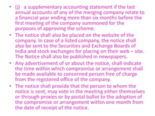 • (j) a supplementary accounting statement if the last
annual accounts of any of the merging company relate to
a financial year ending more than six months before the
first meeting of the company summoned for the
purposes of approving the scheme.
• The notice shall also be placed on the website of the
company. In case of a listed company, the notice shall
also be sent to the Securities and Exchange Boards of
India and stock exchanges for placing on their web – site.
The Notice shall also be published in newspapers.
• Any advertisement of or about the notice, shall indicate
the time within which compromise or arrangement shall
be made available to concerned person free of charge
from the registered office of the company.
• The notice shall provide that the person to whom the
notice is sent, may vote in the meeting either themselves
or through proxies or by postal ballot to the adoption of
the compromise or arrangement within one month from
the date of receipt of the notice.
 