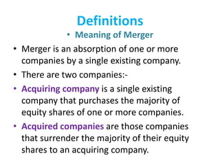 Definitions
• Meaning of Merger
• Merger is an absorption of one or more
companies by a single existing company.
• There are two companies:-
• Acquiring company is a single existing
company that purchases the majority of
equity shares of one or more companies.
• Acquired companies are those companies
that surrender the majority of their equity
shares to an acquiring company.
 