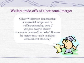 Welfare trade-offs of a horizontal merger
Oliver Williamson contends that
a horizontal merger can be
welfare-enhancing, even if
the post-merger market
structure is monopolistic. Why? Because
the merger may result in greater
technical/cost efficiency.
 