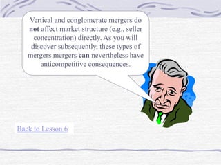Vertical and conglomerate mergers do
not affect market structure (e.g., seller
concentration) directly. As you will
discover subsequently, these types of
mergers mergers can nevertheless have
anticompetitive consequences.
Back to Lesson 6
 