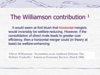 The Williamson contribution 1
1Oliver Williamson. “Economies as an Antitrust Defense: The
Welfare Tradeoffs,” American Economic Review, March 1968.
It would seem at first blush that horizontal mergers
would invariably be welfare-reducing. However, if the
consolidation of direct rivals leads to greater cost
efficiency, then a horizontal merger could (in theory at
least) be welfare-enhancing.
 