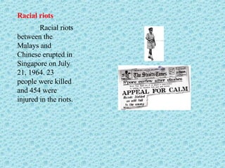 Racial riots Racial riots between the Malays and Chinese erupted in Singapore on July 21, 1964. 23 people were killed and 454 were injured in the riots.  