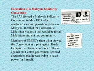 Formation of a Malaysia Solidarity Convention The PAP formed a Malaysia Solidarity Convention in May 1965 which combined various opposition parties in Malaysia. It called for a democratic Malaysian Malaysia that would be for all Malaysians and not one community. Members of UMNO’s right wing viewed the Convention as a plot against Kuala Lumpur. Lee Kuan Yew’s open attacks against the Central government sparked accusations that he was trying to seize power for himself.  