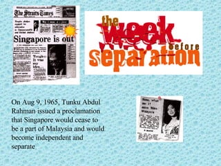 On Aug 9, 1965, Tunku Abdul Rahman issued a proclamation that Singapore would cease to be a part of Malaysia and would become independent and separate 