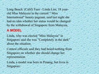 Long Beach. (Calif) Tues - Linda Lim, 18 year-old Miss Malaysia in the current " Miss International" beauty pageant, said last night she had no idea whether her status would be changed by the withdrawal of Singapore from Malaysia. A MODEL  Linda, who was elected "Miss Malaysia" in Singapore said she was "Completely in the dark" about the situation.  Contest officials said they had heard nothing from Singapore on whether she should change her representation. Linda, a model was born in Penang, but lives in Singapore. 