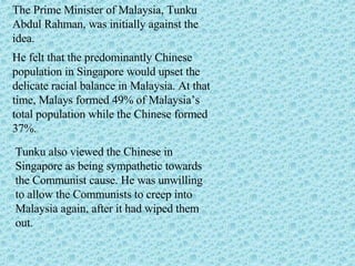 The Prime Minister of Malaysia, Tunku Abdul Rahman, was initially against the idea.  He felt that the predominantly Chinese population in Singapore would upset the delicate racial balance in Malaysia. At that time, Malays formed 49% of Malaysia’s total population while the Chinese formed 37%. Tunku also viewed the Chinese in Singapore as being sympathetic towards the Communist cause. He was unwilling to allow the Communists to creep into Malaysia again, after it had wiped them out.  
