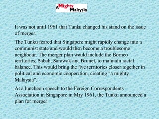 It was not until 1961 that Tunku changed his stand on the issue of merger.  The Tunku feared that Singapore might rapidly change into a communist state and would then become a troublesome neighbour. The merger plan would include the Borneo territories; Sabah, Sarawak and Brunei, to maintain racial balance. This would bring the five territories closer together in political and economic cooperation, creating "a mighty Malaysia".  At a luncheon speech to the Foreign Correspondents Association in Singapore in May 1961, the Tunku announced a plan for merger 