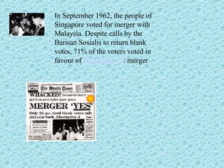 In September 1962, the people of Singapore voted for merger with Malaysia. Despite calls by the Barisan Sosialis to return blank votes, 71% of the voters voted in favour of  Alternative A : merger 