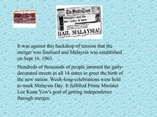 It was against this backdrop of tension that the merger was finalised and Malaysia was established on Sept 16, 1963. Hundreds of thousands of people jammed the gaily-decorated streets in all 14 states to greet the birth of the new nation. Week-long-celebrations were held to mark Malaysia Day. It fulfilled Prime Minister Lee Kuan Yew's goal of getting independence through merger. 