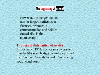 However, the merger did not last for long. Conflicts over finances, revenues, a common market and politics caused rifts in the relationship.  1) Unequal distribution of wealth In December 1963, Lee Kuan Yew argued that the Malaysia budget created an unequal distribution of wealth instead of improving social conditions. 