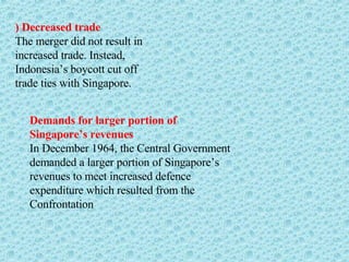 ) Decreased trade The merger did not result in increased trade. Instead, Indonesia’s boycott cut off trade ties with Singapore. Demands for larger portion of Singapore’s revenues In December 1964, the Central Government demanded a larger portion of Singapore’s revenues to meet increased defence expenditure which resulted from the Confrontation 
