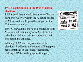 PAP’s participation in the 1964 Malaysia elections PAP argued that it would be a more effective partner of UMNO within the Alliance instead of MCA, as it would gain the support of the Chinese community. UMNO viewed this move as a challenge to its Malay-based political system. MCA, on the other hand, felt that this was a threat to their position in the Alliance. Although PAP won only one seat in the elections, it added to the number of Singapore representatives in the federal legislature, making PAP the leading opposition party.  