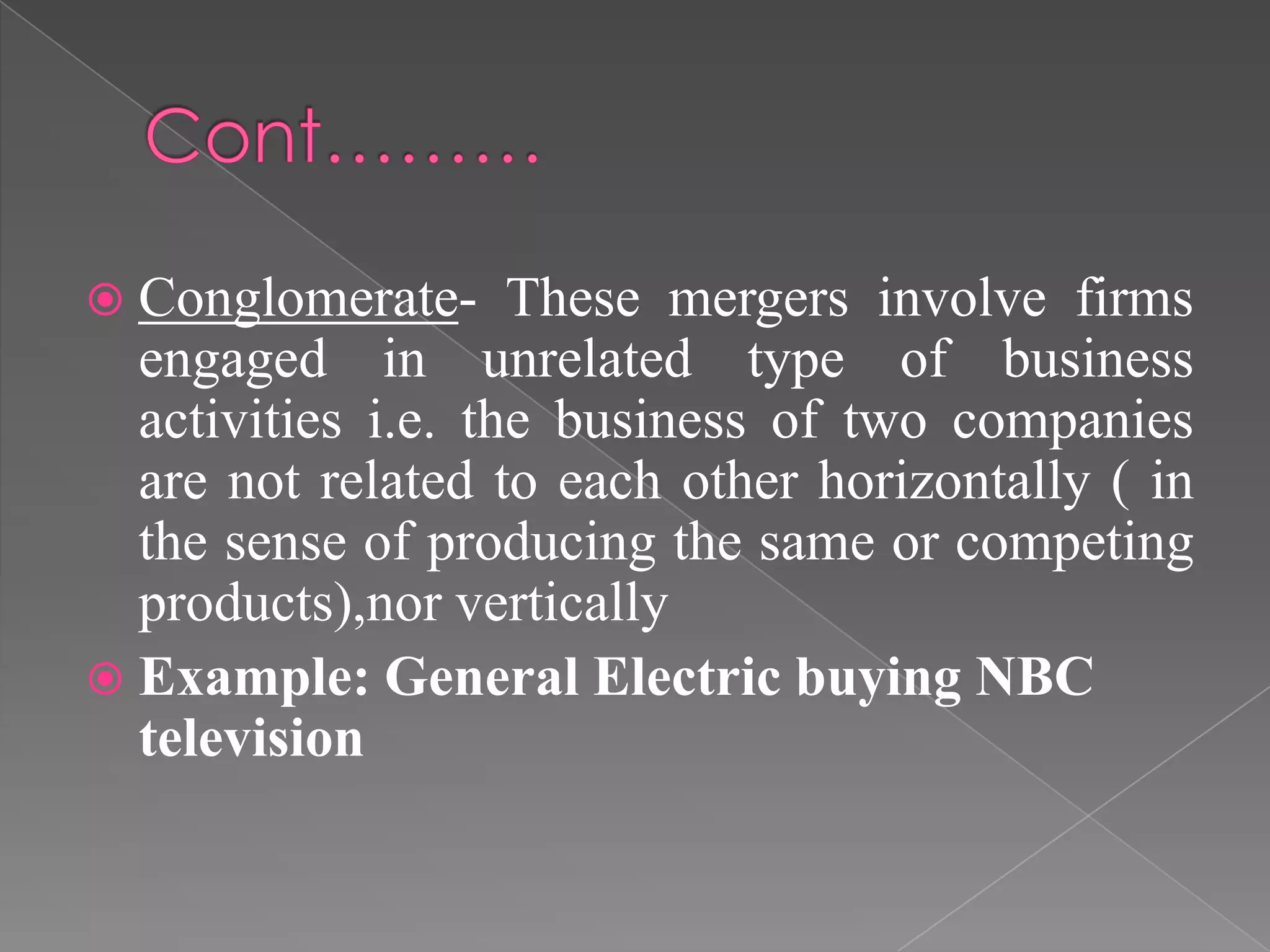  Conglomerate- These mergers involve firms
engaged in unrelated type of business
activities i.e. the business of two companies
are not related to each other horizontally ( in
the sense of producing the same or competing
products),nor vertically
 Example: General Electric buying NBC
television
 