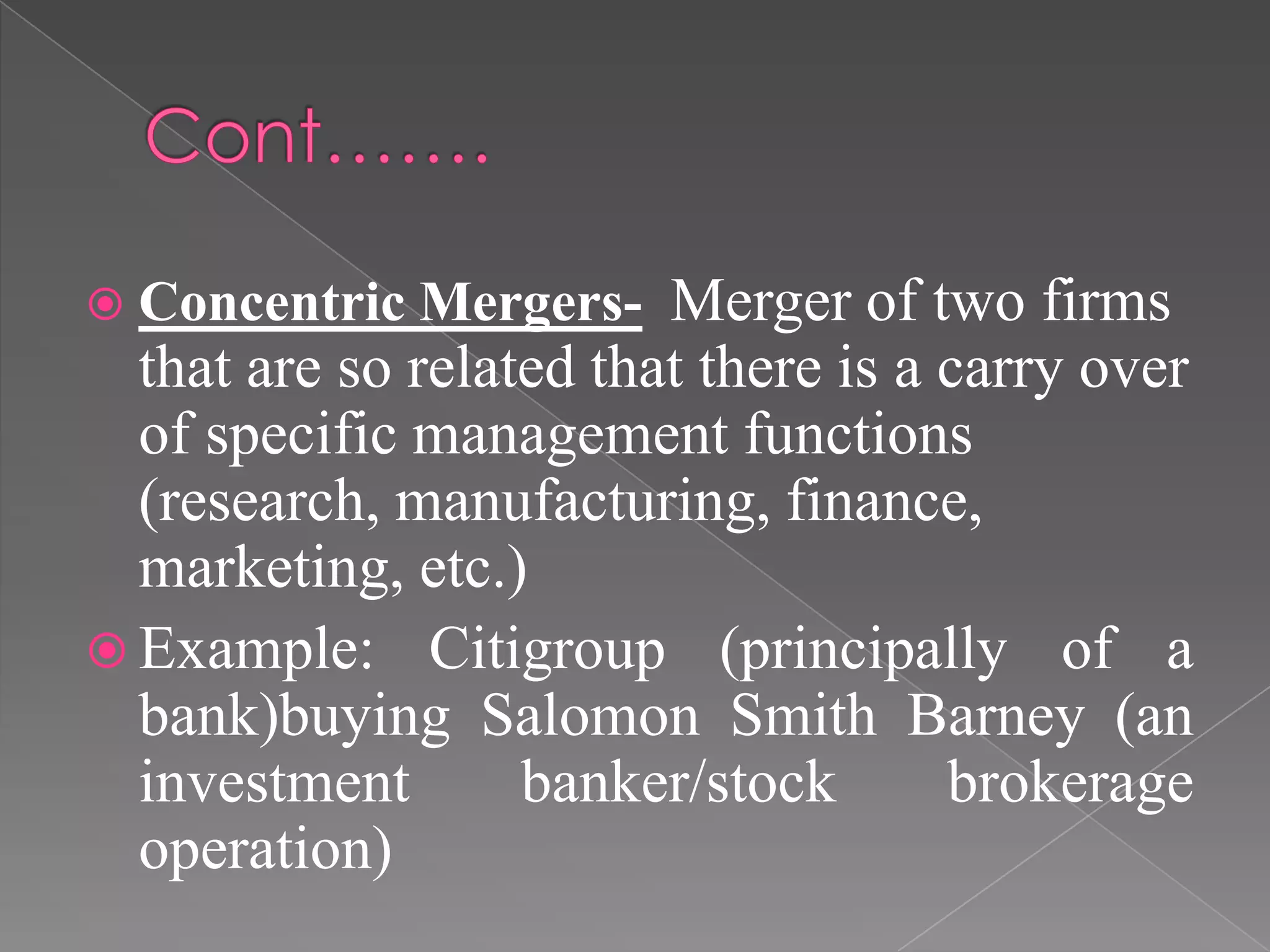  Concentric Mergers- Merger of two firms
that are so related that there is a carry over
of specific management functions
(research, manufacturing, finance,
marketing, etc.)
 Example: Citigroup (principally of a
bank)buying Salomon Smith Barney (an
investment banker/stock brokerage
operation)
 