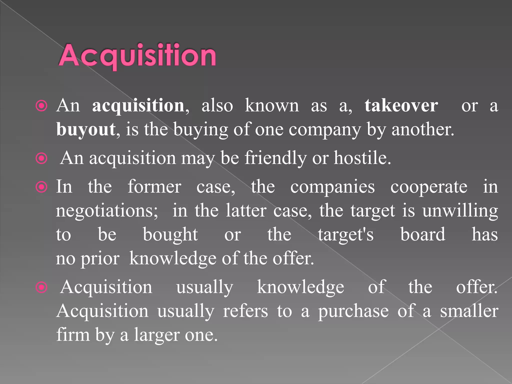  An acquisition, also known as a, takeover or a
buyout, is the buying of one company by another.
 An acquisition may be friendly or hostile.
 In the former case, the companies cooperate in
negotiations; in the latter case, the target is unwilling
to be bought or the target's board has
no prior knowledge of the offer.
 Acquisition usually knowledge of the offer.
Acquisition usually refers to a purchase of a smaller
firm by a larger one.
 