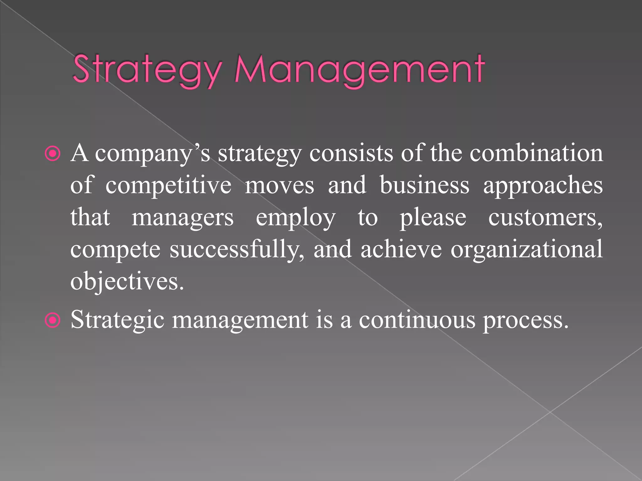  A company’s strategy consists of the combination
of competitive moves and business approaches
that managers employ to please customers,
compete successfully, and achieve organizational
objectives.
 Strategic management is a continuous process.
 