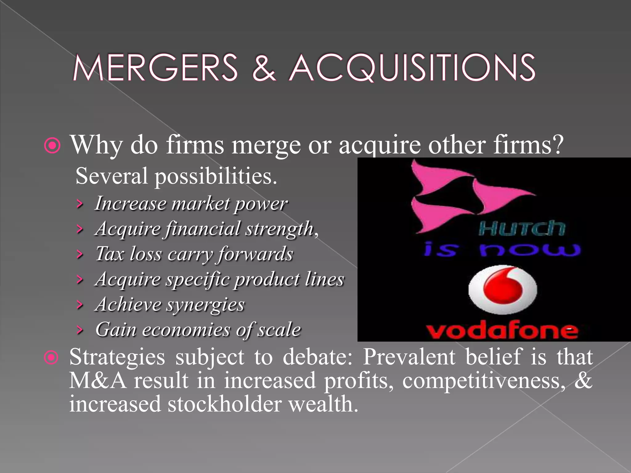  Why do firms merge or acquire other firms?
Several possibilities.
› Increase market power
› Acquire financial strength,
› Tax loss carry forwards
› Acquire specific product lines
› Achieve synergies
› Gain economies of scale
 Strategies subject to debate: Prevalent belief is that
M&A result in increased profits, competitiveness, &
increased stockholder wealth.
 