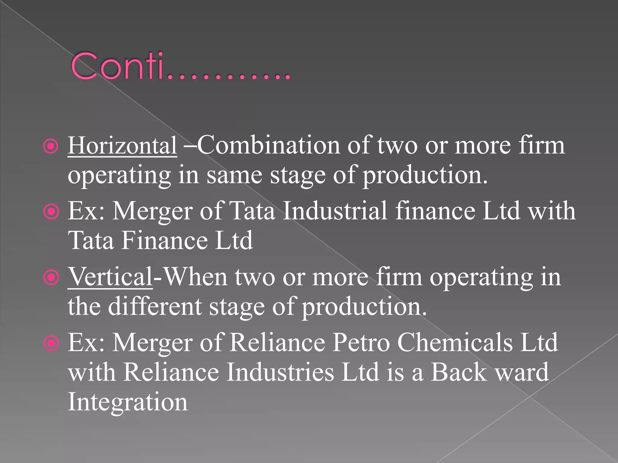  Horizontal –Combination of two or more firm
operating in same stage of production.
 Ex: Merger of Tata Industrial finance Ltd with
Tata Finance Ltd
 Vertical-When two or more firm operating in
the different stage of production.
 Ex: Merger of Reliance Petro Chemicals Ltd
with Reliance Industries Ltd is a Back ward
Integration
 