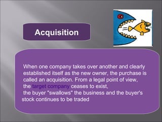 Acquisition



 When one company takes over another and clearly
 established itself as the new owner, the purchase is
 called an acquisition. From a legal point of view,
 the target company ceases to exist,
 the buyer "swallows" the business and the buyer's
stock continues to be traded
 