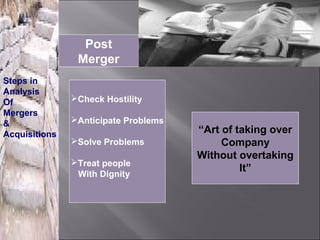 Post
                Merger
Steps in
Analysis
Of             Check Hostility
Mergers
&              Anticipate Problems
Acquisitions                          “Art of taking over
               Solve Problems             Company
                                      Without overtaking
               Treat people
                                               It”
                With Dignity
 