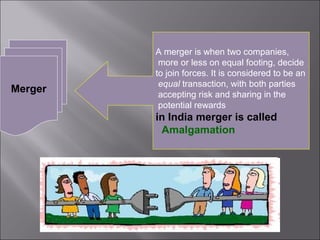 A merger is when two companies,
          more or less on equal footing, decide
         to join forces. It is considered to be an
          equal transaction, with both parties
Merger    accepting risk and sharing in the
          potential rewards
         in India merger is called
          Amalgamation
 