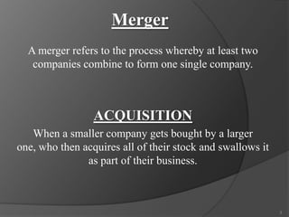 Merger
A merger refers to the process whereby at least two
companies combine to form one single company.

ACQUISITION
When a smaller company gets bought by a larger
one, who then acquires all of their stock and swallows it
as part of their business.

3

 