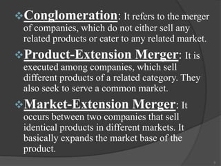 Conglomeration: It refers to the merger
of companies, which do not either sell any
related products or cater to any related market.

Product-Extension Merger: It is
executed among companies, which sell
different products of a related category. They
also seek to serve a common market.

Market-Extension

Merger: It

occurs between two companies that sell
identical products in different markets. It
basically expands the market base of the
product.
5

 