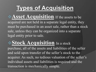 Types of Acquisition
Asset Acquisition: If the assets to be
acquired are not held in a separate legal entity, they
must be purchased in an asset sale, rather than a stock
sale, unless they can be organized into a separate
legal entity prior to sale.

Stock Acquisition: In a stock
purchase, all of the assets and liabilities of the seller
and sold upon transfer of the seller’s stock to the
acquirer. As such, no tedious valuation of the seller’s
individual assets and liabilities is required and the
transaction is mechanically simple.
6

 