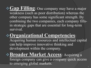  Gap

Filling: One company may have a major

weakness (such as poor distribution) whereas the
other company has some significant strength. By
combining the two companies, each company fillsin strategic gaps that are essential for long-term
survival.

 Organizational Competencies:
Acquiring human resources and intellectual capital
can help improve innovative thinking and
development within the company.

 Broader Market Access: Acquiring a
foreign company can give a company quick access
to emerging global markets.
8

 
