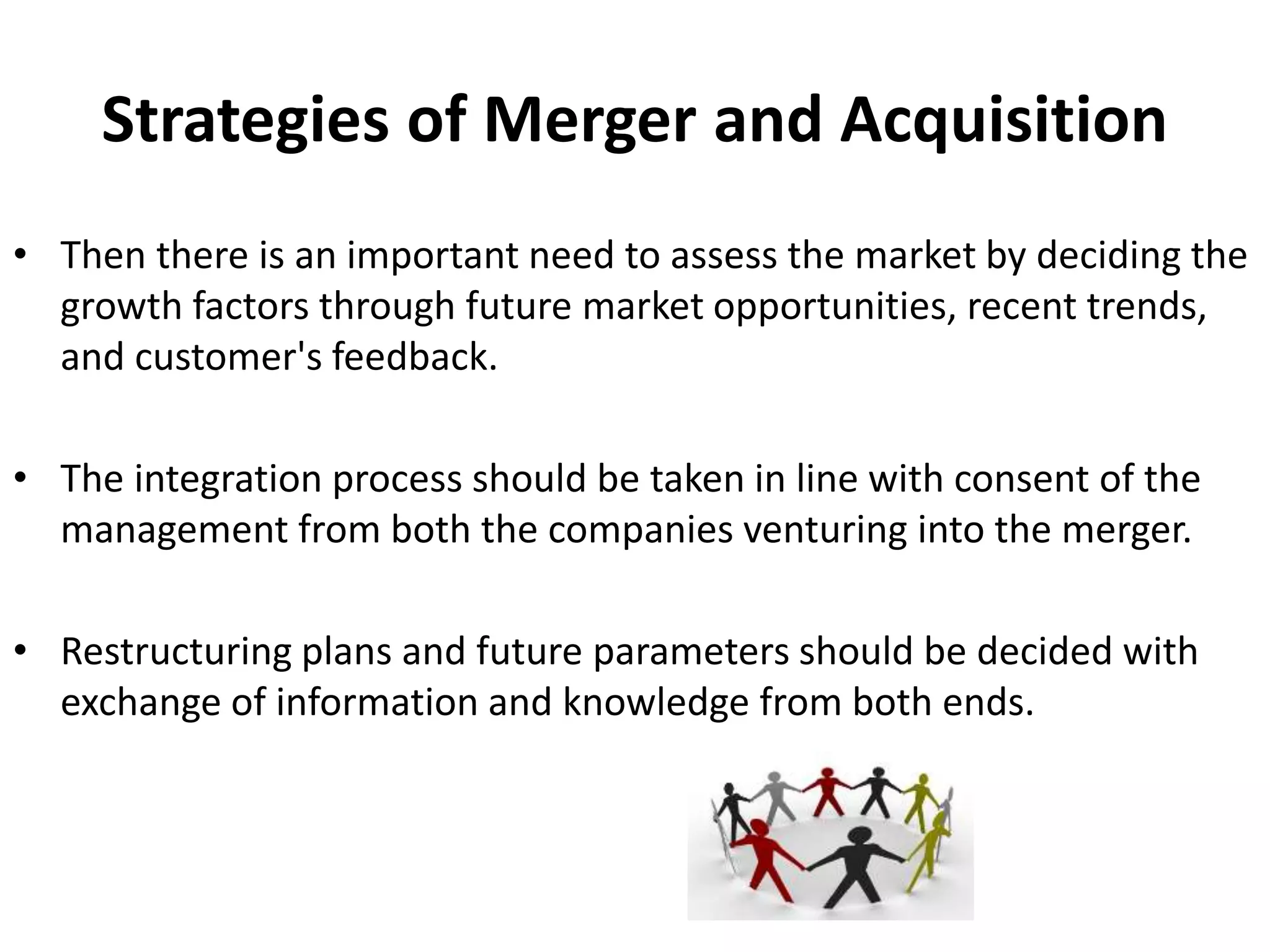 Strategies of Merger and Acquisition
• Then there is an important need to assess the market by deciding the
growth factors through future market opportunities, recent trends,
and customer's feedback.
• The integration process should be taken in line with consent of the
management from both the companies venturing into the merger.
• Restructuring plans and future parameters should be decided with
exchange of information and knowledge from both ends.
 