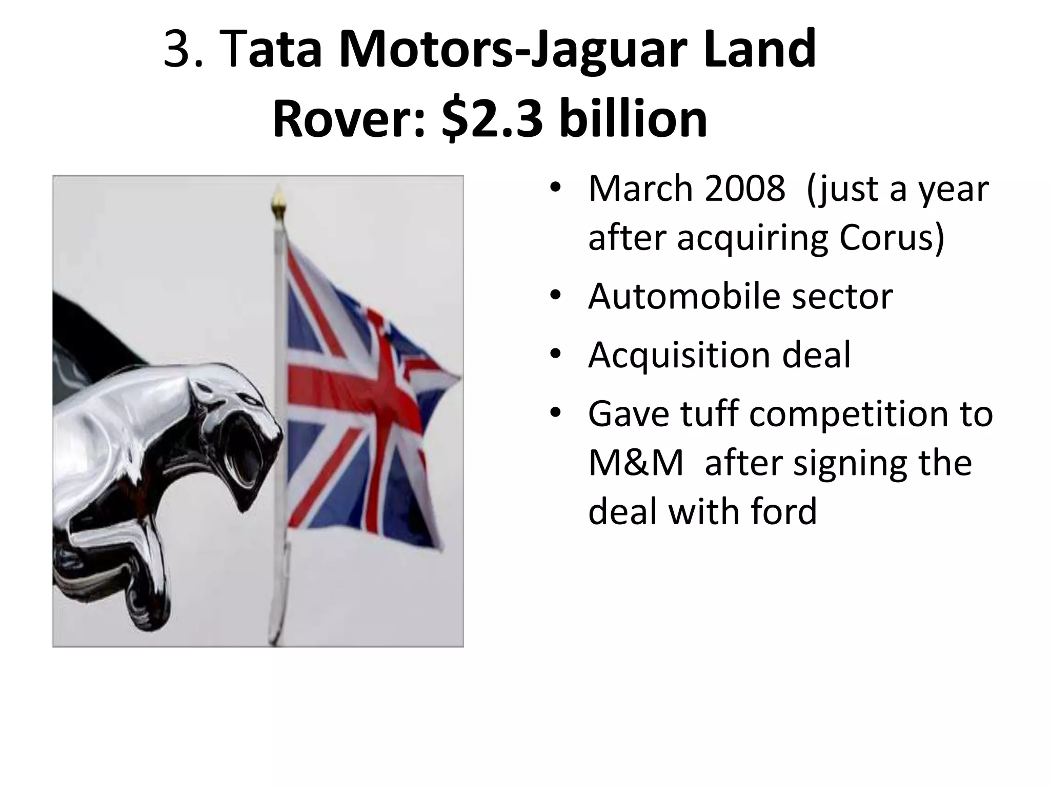 3. Tata Motors-Jaguar Land
Rover: $2.3 billion
• March 2008 (just a year
after acquiring Corus)
• Automobile sector
• Acquisition deal
• Gave tuff competition to
M&M after signing the
deal with ford
 
