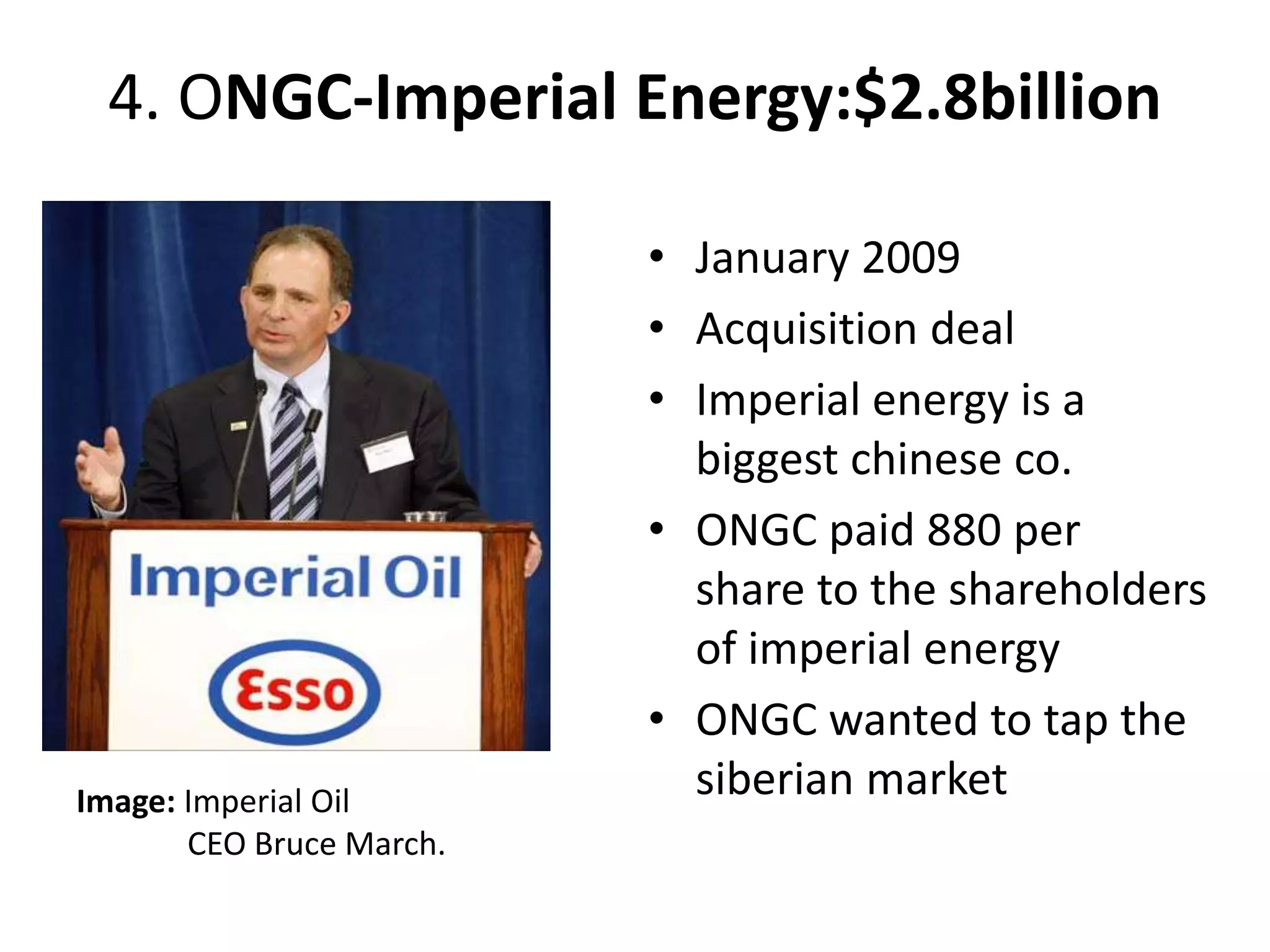 4. ONGC-Imperial Energy:$2.8billion
• January 2009
• Acquisition deal
• Imperial energy is a
biggest chinese co.
• ONGC paid 880 per
share to the shareholders
of imperial energy
• ONGC wanted to tap the
siberian marketImage: Imperial Oil
CEO Bruce March.
 