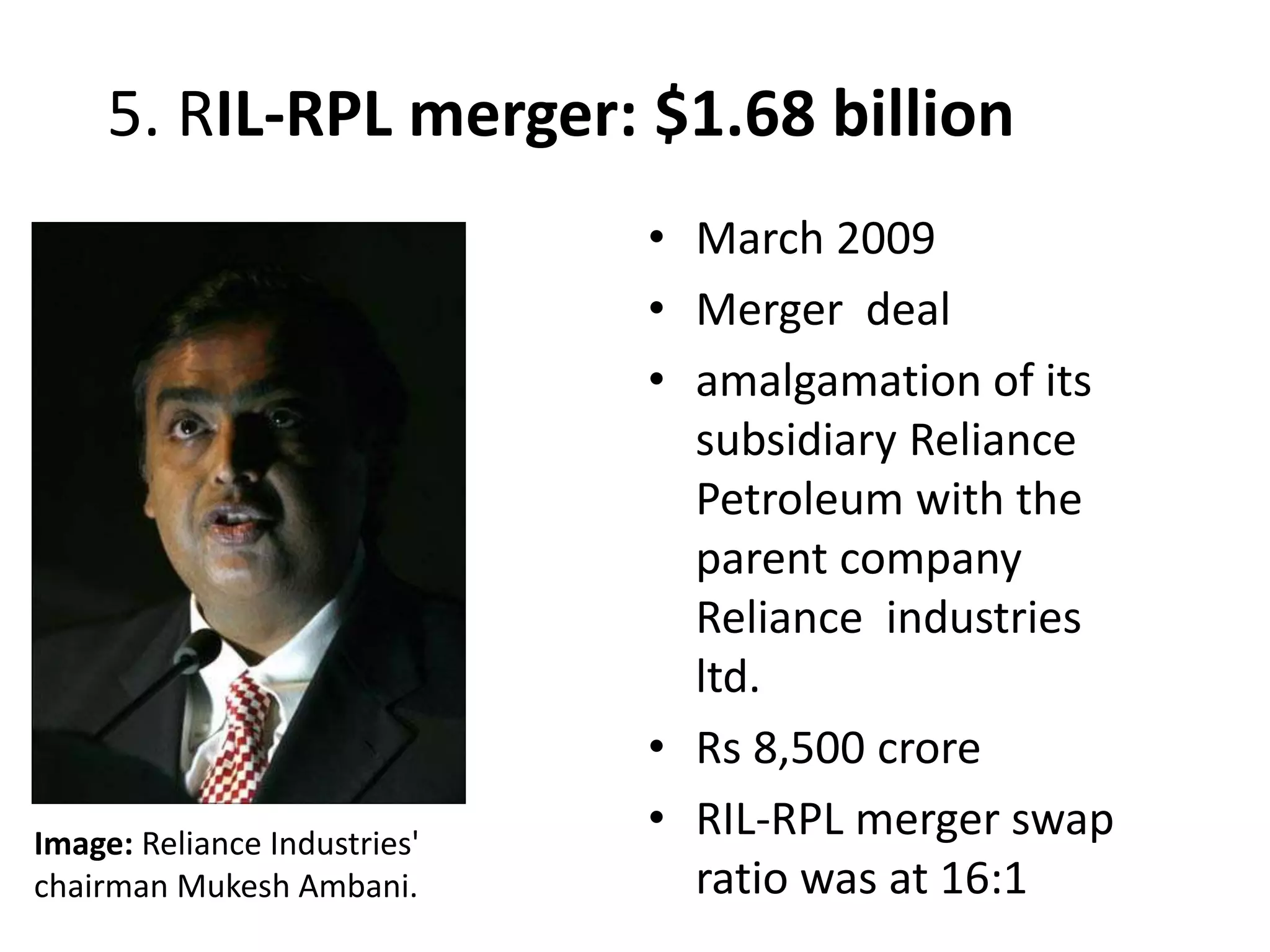 5. RIL-RPL merger: $1.68 billion
• March 2009
• Merger deal
• amalgamation of its
subsidiary Reliance
Petroleum with the
parent company
Reliance industries
ltd.
• Rs 8,500 crore
• RIL-RPL merger swap
ratio was at 16:1
Image: Reliance Industries'
chairman Mukesh Ambani.
 