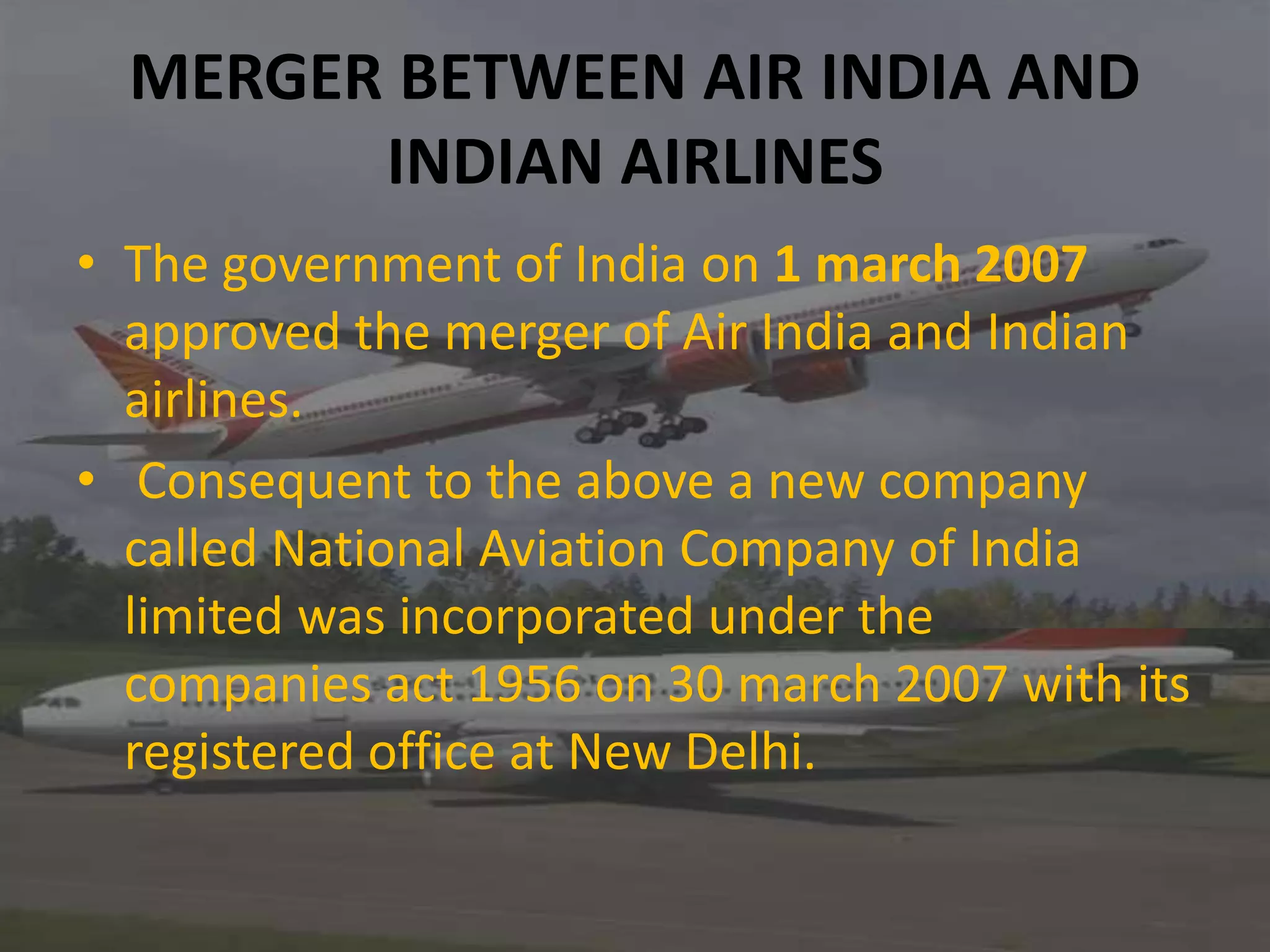 MERGER BETWEEN AIR INDIA AND
INDIAN AIRLINES
• The government of India on 1 march 2007
approved the merger of Air India and Indian
airlines.
• Consequent to the above a new company
called National Aviation Company of India
limited was incorporated under the
companies act 1956 on 30 march 2007 with its
registered office at New Delhi.
 