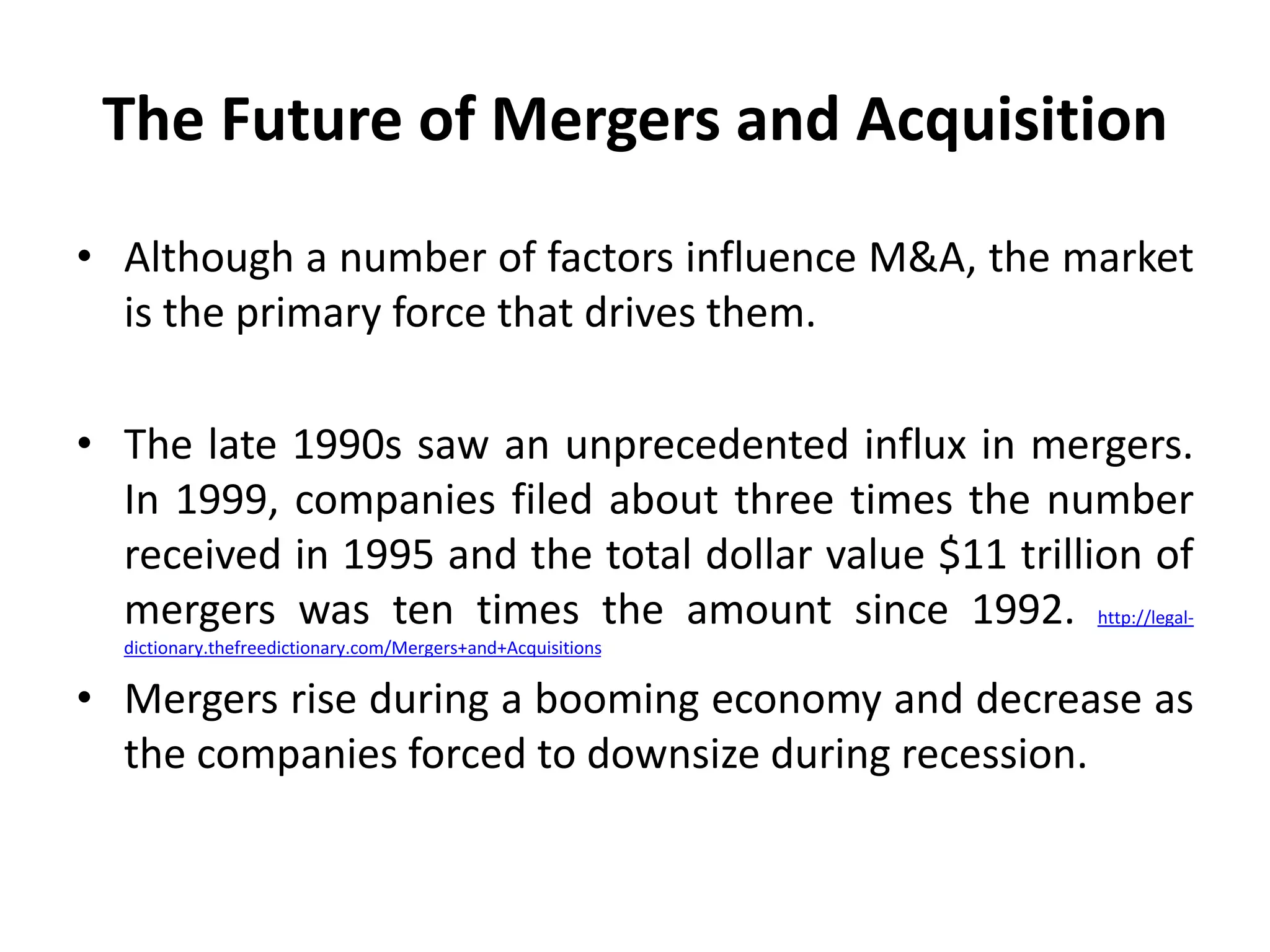 The Future of Mergers and Acquisition
• Although a number of factors influence M&A, the market
is the primary force that drives them.
• The late 1990s saw an unprecedented influx in mergers.
In 1999, companies filed about three times the number
received in 1995 and the total dollar value $11 trillion of
mergers was ten times the amount since 1992. http://legal-
dictionary.thefreedictionary.com/Mergers+and+Acquisitions
• Mergers rise during a booming economy and decrease as
the companies forced to downsize during recession.
 