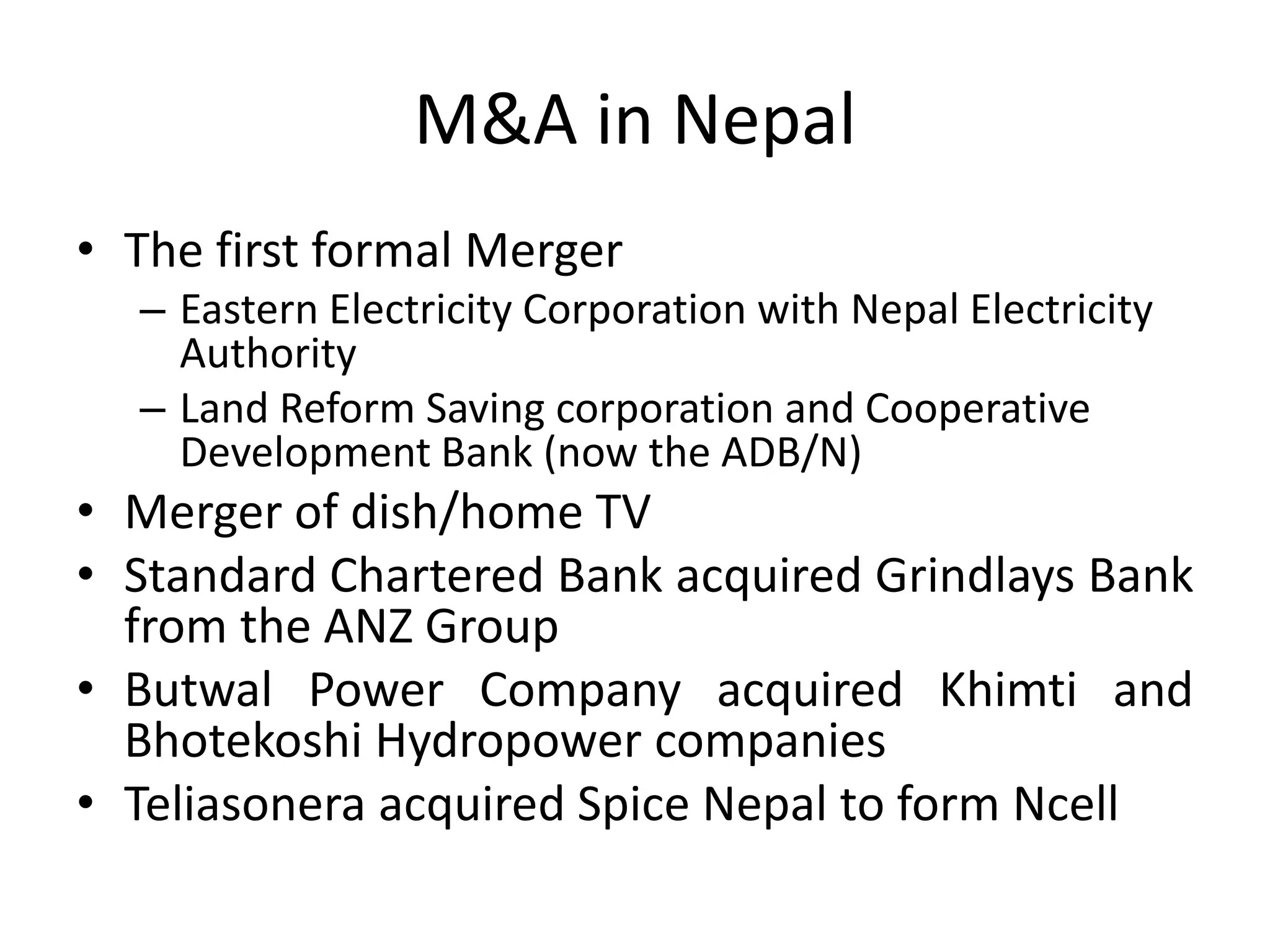 M&A in Nepal
• The first formal Merger
– Eastern Electricity Corporation with Nepal Electricity
Authority
– Land Reform Saving corporation and Cooperative
Development Bank (now the ADB/N)
• Merger of dish/home TV
• Standard Chartered Bank acquired Grindlays Bank
from the ANZ Group
• Butwal Power Company acquired Khimti and
Bhotekoshi Hydropower companies
• Teliasonera acquired Spice Nepal to form Ncell
 
