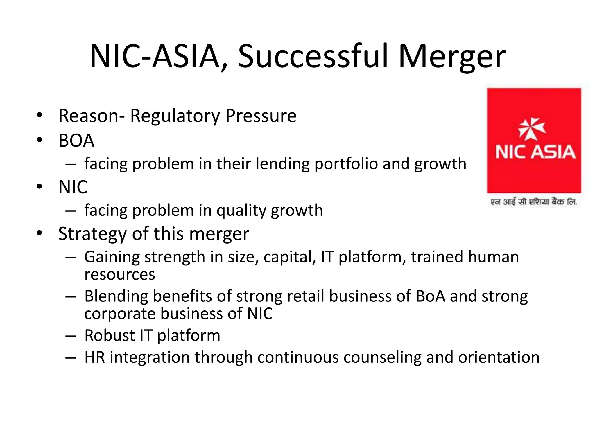 NIC-ASIA, Successful Merger
• Reason- Regulatory Pressure
• BOA
– facing problem in their lending portfolio and growth
• NIC
– facing problem in quality growth
• Strategy of this merger
– Gaining strength in size, capital, IT platform, trained human
resources
– Blending benefits of strong retail business of BoA and strong
corporate business of NIC
– Robust IT platform
– HR integration through continuous counseling and orientation
 