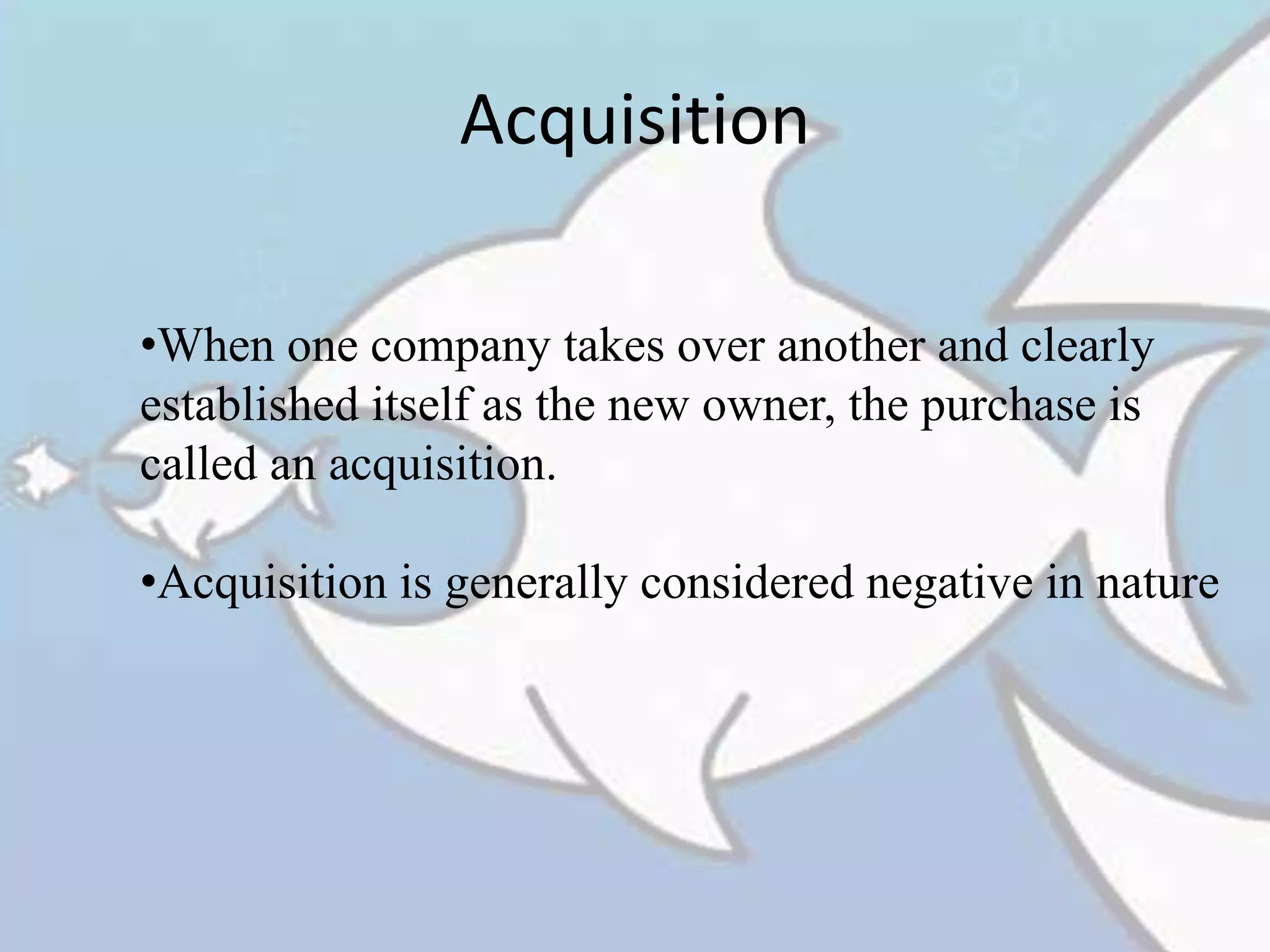 Acquisition
•When one company takes over another and clearly
established itself as the new owner, the purchase is
called an acquisition.
•Acquisition is generally considered negative in nature
 