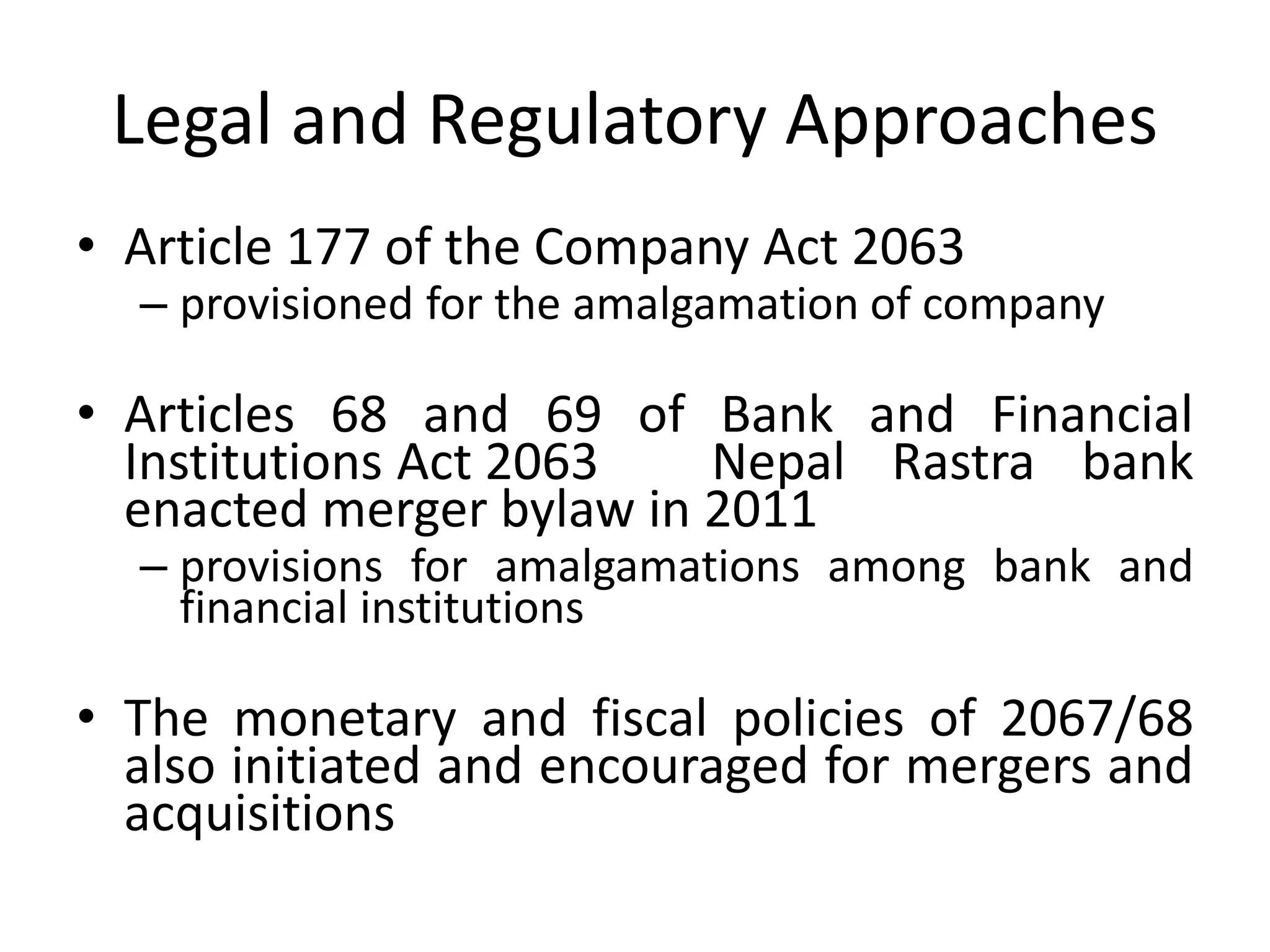 Legal and Regulatory Approaches
• Article 177 of the Company Act 2063
– provisioned for the amalgamation of company
• Articles 68 and 69 of Bank and Financial
Institutions Act 2063 Nepal Rastra bank
enacted merger bylaw in 2011
– provisions for amalgamations among bank and
financial institutions
• The monetary and fiscal policies of 2067/68
also initiated and encouraged for mergers and
acquisitions
 