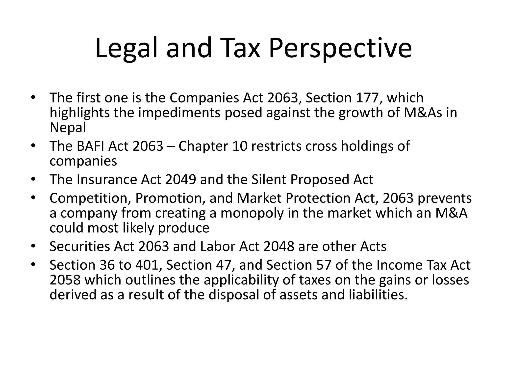 Legal and Tax Perspective
• The first one is the Companies Act 2063, Section 177, which
highlights the impediments posed against the growth of M&As in
Nepal
• The BAFI Act 2063 – Chapter 10 restricts cross holdings of
companies
• The Insurance Act 2049 and the Silent Proposed Act
• Competition, Promotion, and Market Protection Act, 2063 prevents
a company from creating a monopoly in the market which an M&A
could most likely produce
• Securities Act 2063 and Labor Act 2048 are other Acts
• Section 36 to 401, Section 47, and Section 57 of the Income Tax Act
2058 which outlines the applicability of taxes on the gains or losses
derived as a result of the disposal of assets and liabilities.
 