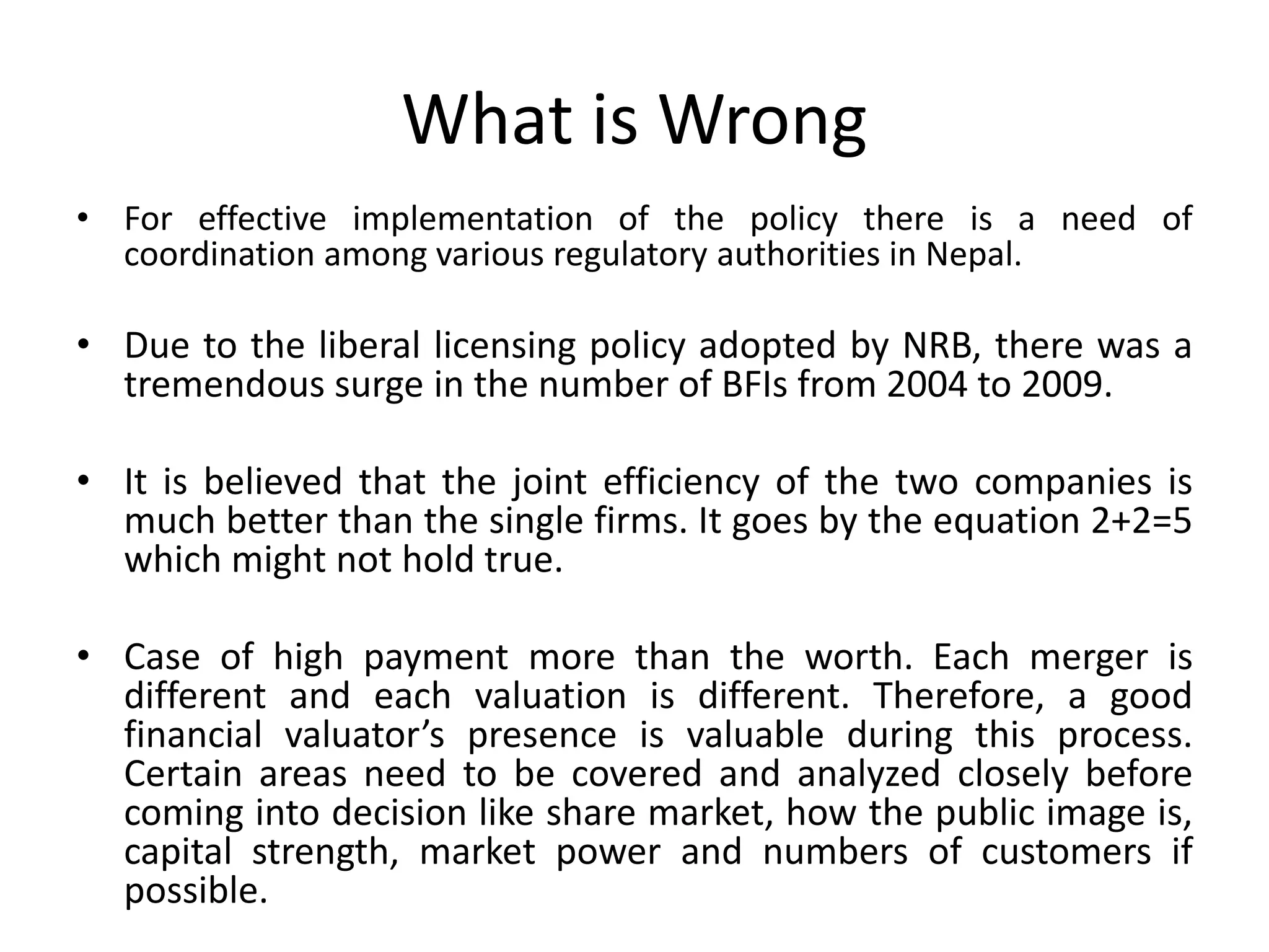 What is Wrong
• For effective implementation of the policy there is a need of
coordination among various regulatory authorities in Nepal.
• Due to the liberal licensing policy adopted by NRB, there was a
tremendous surge in the number of BFIs from 2004 to 2009.
• It is believed that the joint efficiency of the two companies is
much better than the single firms. It goes by the equation 2+2=5
which might not hold true.
• Case of high payment more than the worth. Each merger is
different and each valuation is different. Therefore, a good
financial valuator’s presence is valuable during this process.
Certain areas need to be covered and analyzed closely before
coming into decision like share market, how the public image is,
capital strength, market power and numbers of customers if
possible.
 