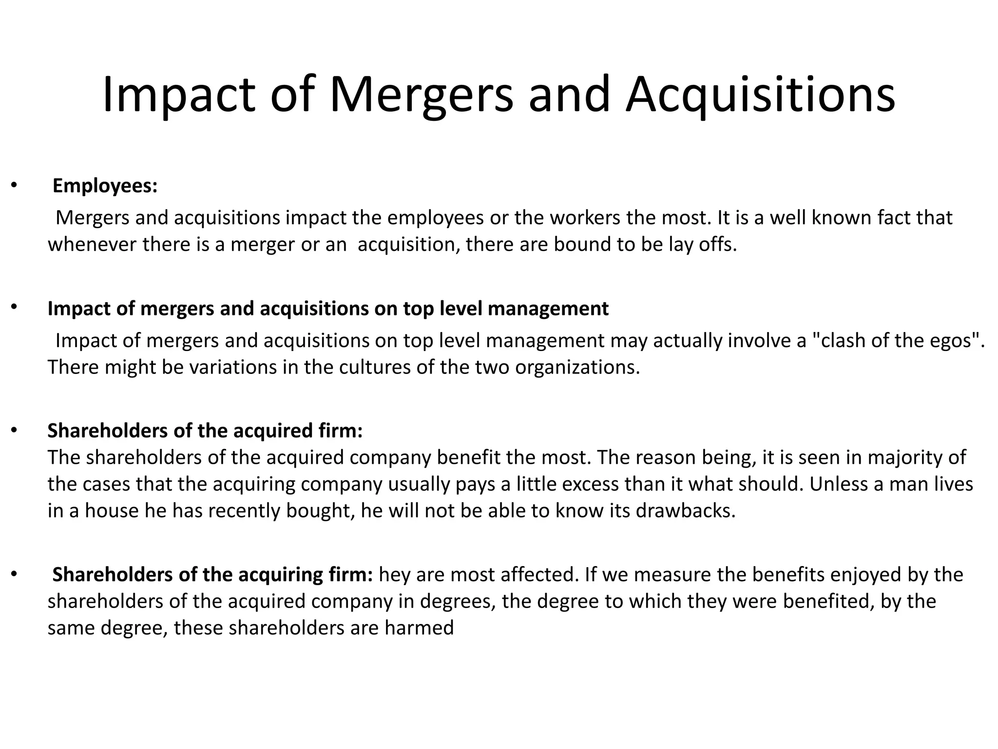 Impact of Mergers and Acquisitions
• Employees:
Mergers and acquisitions impact the employees or the workers the most. It is a well known fact that
whenever there is a merger or an acquisition, there are bound to be lay offs.
• Impact of mergers and acquisitions on top level management
Impact of mergers and acquisitions on top level management may actually involve a "clash of the egos".
There might be variations in the cultures of the two organizations.
• Shareholders of the acquired firm:
The shareholders of the acquired company benefit the most. The reason being, it is seen in majority of
the cases that the acquiring company usually pays a little excess than it what should. Unless a man lives
in a house he has recently bought, he will not be able to know its drawbacks.
• Shareholders of the acquiring firm: hey are most affected. If we measure the benefits enjoyed by the
shareholders of the acquired company in degrees, the degree to which they were benefited, by the
same degree, these shareholders are harmed
 